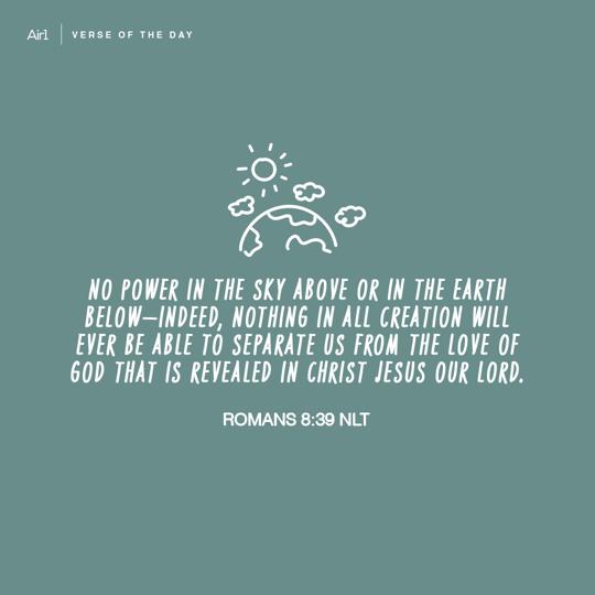 No power in the sky above or in the earth below—indeed, nothing in all creation will ever be able to separate us from the love of God that is revealed in Christ Jesus our Lord.