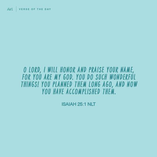 O LORD, I will honor and praise Your name, for You are my God. You do such wonderful things! You planned them long ago, and now You have accomplished them.