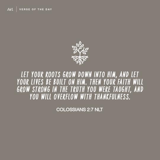 Let your roots grow down into Him, and let your lives be built on Him. Then your faith will grow strong in the truth you were taught, and you will overflow with thankfulness.