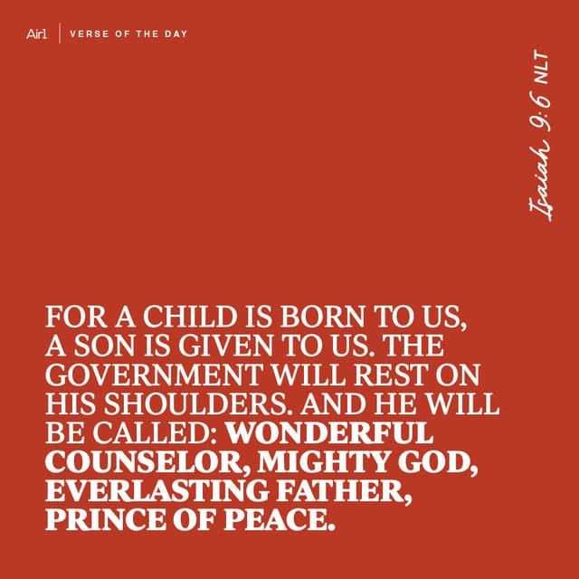 For a child is born to us, a son is given to us. The government will rest on His shoulders. And He will be called: Wonderful Counselor, Mighty God, Everlasting Father, Prince of Peace.