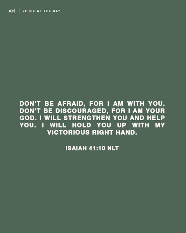 Don’t be afraid, for I am with you. Don’t be discouraged, for I am your God. I will strengthen you and help you. I will hold you up with My victorious right hand.