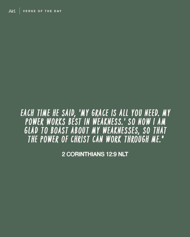 Each time he said, 'My grace is all you need. My power works best in weakness.' So now I am glad to boast about my weaknesses, so that the power of Christ can work through me."