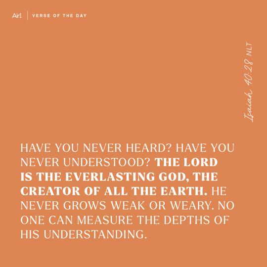 Have you never heard? Have you never understood? The LORD is the everlasting God, the Creator of all the earth. He never grows weak or weary. No one can measure the depths of His understanding.