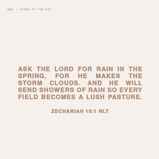 Ask the Lord for rain in the spring, for he makes the storm clouds. And he will send showers of rain so every field becomes a lush pasture.