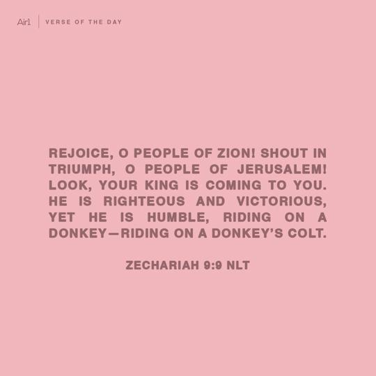 Rejoice, O people of Zion! Shout in triumph, O people of Jerusalem! Look, your King is coming to you. He is righteous and victorious, yet He is humble, riding on a donkey—riding on a donkey’s colt.