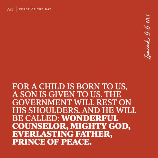 For a child is born to us, a son is given to us. The government will rest on His shoulders. And He will be called: Wonderful Counselor, Mighty God, Everlasting Father, Prince of Peace.