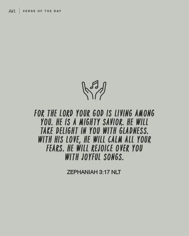 For the LORD your God is living among you. He is a mighty Savior. He will take delight in you with gladness. With His love, He will calm all your fears. He will rejoice over you with joyful songs.